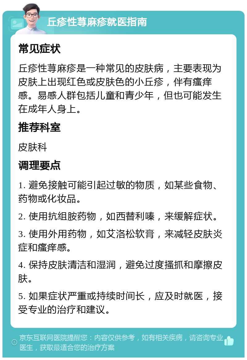 丘疹性荨麻疹就医指南 常见症状 丘疹性荨麻疹是一种常见的皮肤病，主要表现为皮肤上出现红色或皮肤色的小丘疹，伴有瘙痒感。易感人群包括儿童和青少年，但也可能发生在成年人身上。 推荐科室 皮肤科 调理要点 1. 避免接触可能引起过敏的物质，如某些食物、药物或化妆品。 2. 使用抗组胺药物，如西替利嗪，来缓解症状。 3. 使用外用药物，如艾洛松软膏，来减轻皮肤炎症和瘙痒感。 4. 保持皮肤清洁和湿润，避免过度搔抓和摩擦皮肤。 5. 如果症状严重或持续时间长，应及时就医，接受专业的治疗和建议。