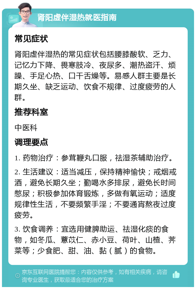 肾阳虚伴湿热就医指南 常见症状 肾阳虚伴湿热的常见症状包括腰膝酸软、乏力、记忆力下降、畏寒肢冷、夜尿多、潮热盗汗、烦躁、手足心热、口干舌燥等。易感人群主要是长期久坐、缺乏运动、饮食不规律、过度疲劳的人群。 推荐科室 中医科 调理要点 1. 药物治疗：参茸鞭丸口服，祛湿茶辅助治疗。 2. 生活建议：适当减压，保持精神愉快；戒烟戒酒，避免长期久坐；勤喝水多排尿，避免长时间憋尿；积极参加体育锻炼，多做有氧运动；适度规律性生活，不要频繁手淫；不要通宵熬夜过度疲劳。 3. 饮食调养：宜选用健脾助运、祛湿化痰的食物，如冬瓜、薏苡仁、赤小豆、荷叶、山楂、荠菜等；少食肥、甜、油、黏（腻）的食物。