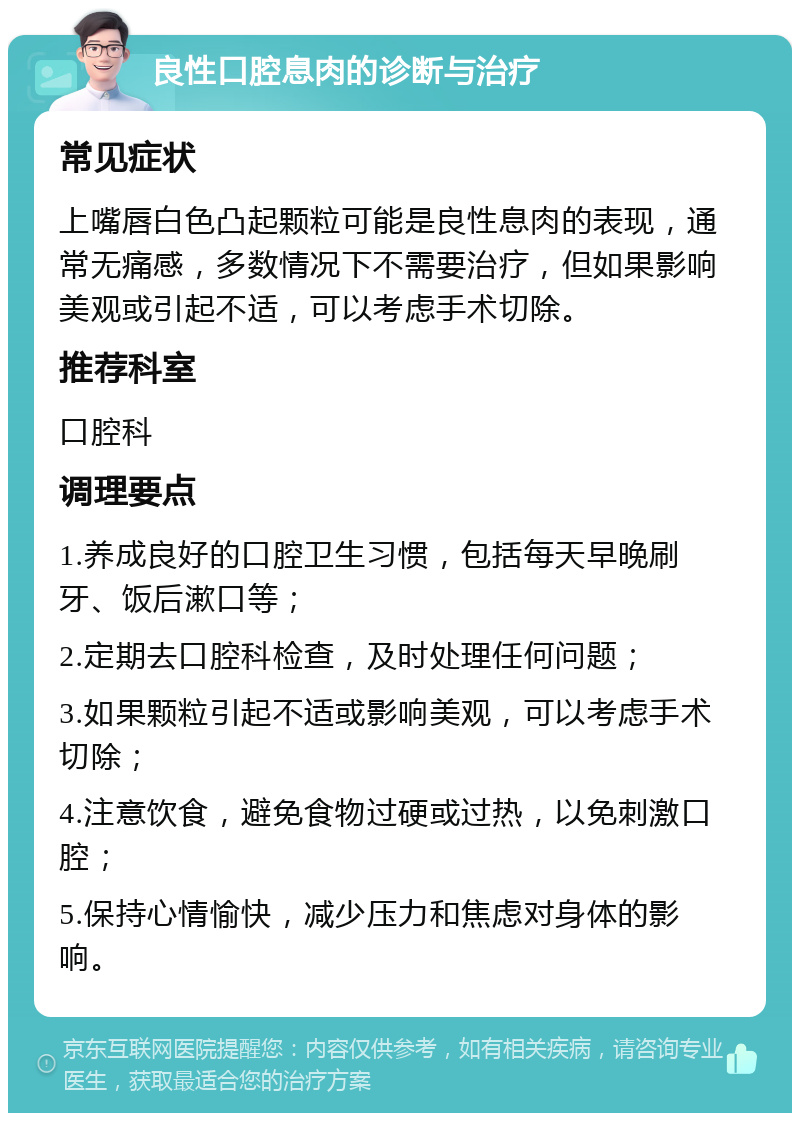 良性口腔息肉的诊断与治疗 常见症状 上嘴唇白色凸起颗粒可能是良性息肉的表现，通常无痛感，多数情况下不需要治疗，但如果影响美观或引起不适，可以考虑手术切除。 推荐科室 口腔科 调理要点 1.养成良好的口腔卫生习惯，包括每天早晚刷牙、饭后漱口等； 2.定期去口腔科检查，及时处理任何问题； 3.如果颗粒引起不适或影响美观，可以考虑手术切除； 4.注意饮食，避免食物过硬或过热，以免刺激口腔； 5.保持心情愉快，减少压力和焦虑对身体的影响。