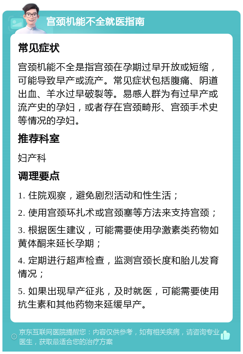 宫颈机能不全就医指南 常见症状 宫颈机能不全是指宫颈在孕期过早开放或短缩，可能导致早产或流产。常见症状包括腹痛、阴道出血、羊水过早破裂等。易感人群为有过早产或流产史的孕妇，或者存在宫颈畸形、宫颈手术史等情况的孕妇。 推荐科室 妇产科 调理要点 1. 住院观察，避免剧烈活动和性生活； 2. 使用宫颈环扎术或宫颈塞等方法来支持宫颈； 3. 根据医生建议，可能需要使用孕激素类药物如黄体酮来延长孕期； 4. 定期进行超声检查，监测宫颈长度和胎儿发育情况； 5. 如果出现早产征兆，及时就医，可能需要使用抗生素和其他药物来延缓早产。