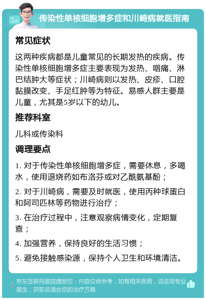 传染性单核细胞增多症和川崎病就医指南 常见症状 这两种疾病都是儿童常见的长期发热的疾病。传染性单核细胞增多症主要表现为发热、咽痛、淋巴结肿大等症状；川崎病则以发热、皮疹、口腔黏膜改变、手足红肿等为特征。易感人群主要是儿童，尤其是5岁以下的幼儿。 推荐科室 儿科或传染科 调理要点 1. 对于传染性单核细胞增多症，需要休息，多喝水，使用退烧药如布洛芬或对乙酰氨基酚； 2. 对于川崎病，需要及时就医，使用丙种球蛋白和阿司匹林等药物进行治疗； 3. 在治疗过程中，注意观察病情变化，定期复查； 4. 加强营养，保持良好的生活习惯； 5. 避免接触感染源，保持个人卫生和环境清洁。