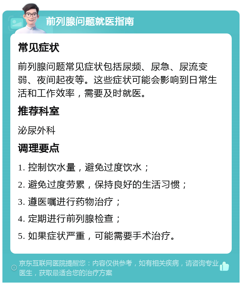 前列腺问题就医指南 常见症状 前列腺问题常见症状包括尿频、尿急、尿流变弱、夜间起夜等。这些症状可能会影响到日常生活和工作效率，需要及时就医。 推荐科室 泌尿外科 调理要点 1. 控制饮水量，避免过度饮水； 2. 避免过度劳累，保持良好的生活习惯； 3. 遵医嘱进行药物治疗； 4. 定期进行前列腺检查； 5. 如果症状严重，可能需要手术治疗。