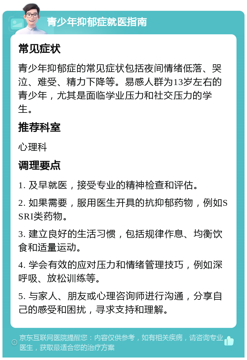 青少年抑郁症就医指南 常见症状 青少年抑郁症的常见症状包括夜间情绪低落、哭泣、难受、精力下降等。易感人群为13岁左右的青少年，尤其是面临学业压力和社交压力的学生。 推荐科室 心理科 调理要点 1. 及早就医，接受专业的精神检查和评估。 2. 如果需要，服用医生开具的抗抑郁药物，例如SSRI类药物。 3. 建立良好的生活习惯，包括规律作息、均衡饮食和适量运动。 4. 学会有效的应对压力和情绪管理技巧，例如深呼吸、放松训练等。 5. 与家人、朋友或心理咨询师进行沟通，分享自己的感受和困扰，寻求支持和理解。