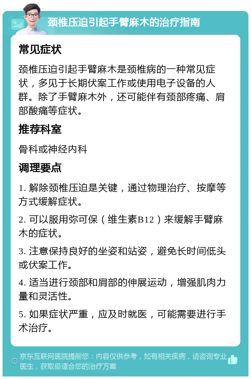 颈椎压迫引起手臂麻木的治疗指南 常见症状 颈椎压迫引起手臂麻木是颈椎病的一种常见症状，多见于长期伏案工作或使用电子设备的人群。除了手臂麻木外，还可能伴有颈部疼痛、肩部酸痛等症状。 推荐科室 骨科或神经内科 调理要点 1. 解除颈椎压迫是关键，通过物理治疗、按摩等方式缓解症状。 2. 可以服用弥可保（维生素B12）来缓解手臂麻木的症状。 3. 注意保持良好的坐姿和站姿，避免长时间低头或伏案工作。 4. 适当进行颈部和肩部的伸展运动，增强肌肉力量和灵活性。 5. 如果症状严重，应及时就医，可能需要进行手术治疗。