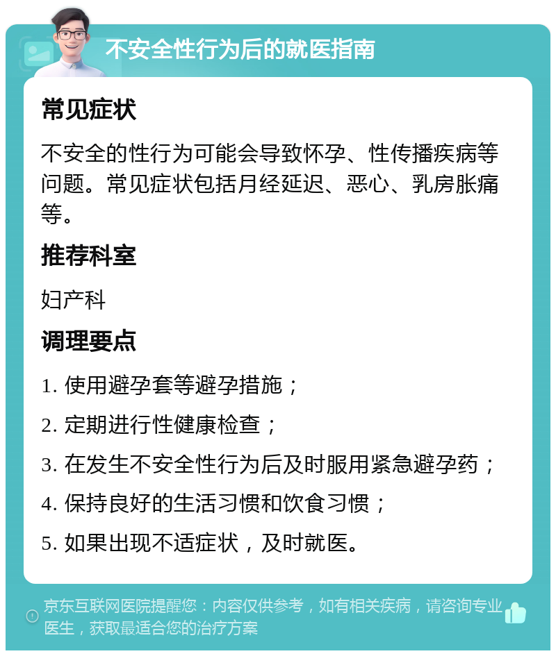 不安全性行为后的就医指南 常见症状 不安全的性行为可能会导致怀孕、性传播疾病等问题。常见症状包括月经延迟、恶心、乳房胀痛等。 推荐科室 妇产科 调理要点 1. 使用避孕套等避孕措施； 2. 定期进行性健康检查； 3. 在发生不安全性行为后及时服用紧急避孕药； 4. 保持良好的生活习惯和饮食习惯； 5. 如果出现不适症状，及时就医。