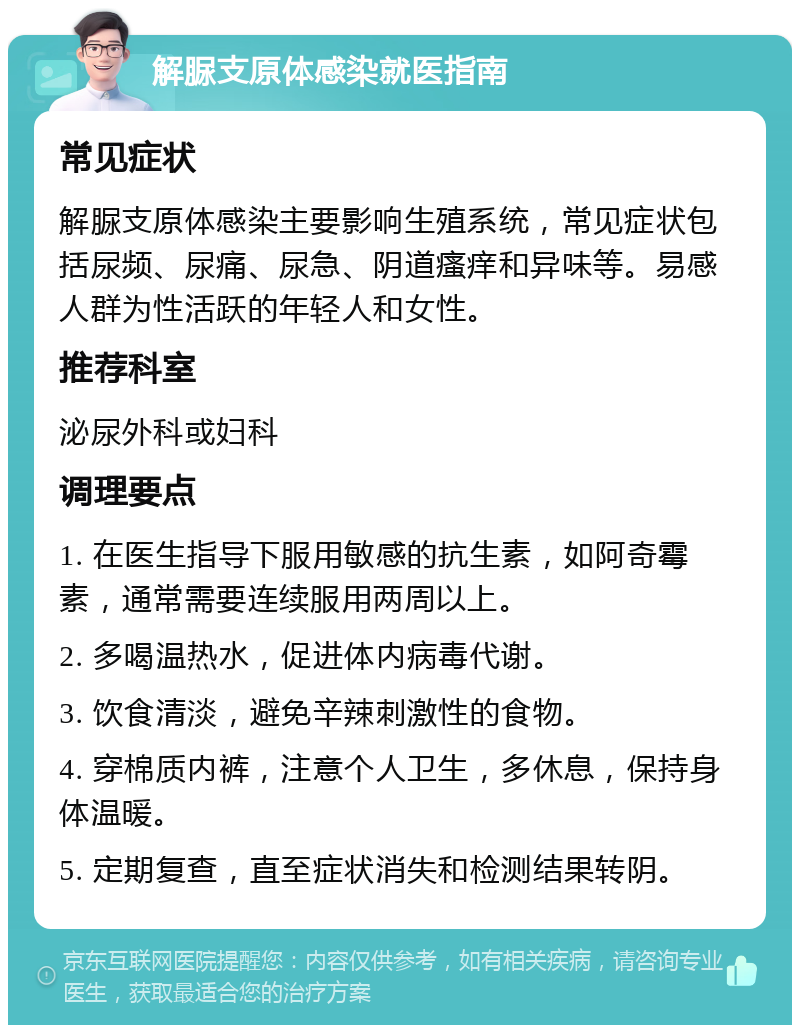 解脲支原体感染就医指南 常见症状 解脲支原体感染主要影响生殖系统，常见症状包括尿频、尿痛、尿急、阴道瘙痒和异味等。易感人群为性活跃的年轻人和女性。 推荐科室 泌尿外科或妇科 调理要点 1. 在医生指导下服用敏感的抗生素，如阿奇霉素，通常需要连续服用两周以上。 2. 多喝温热水，促进体内病毒代谢。 3. 饮食清淡，避免辛辣刺激性的食物。 4. 穿棉质内裤，注意个人卫生，多休息，保持身体温暖。 5. 定期复查，直至症状消失和检测结果转阴。