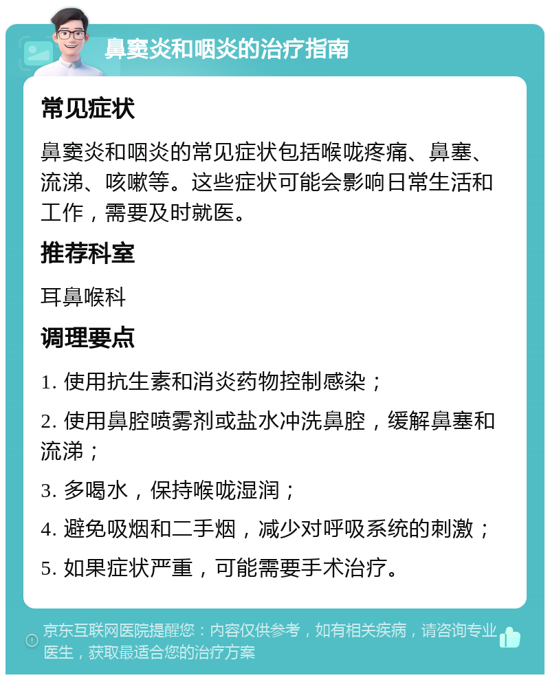 鼻窦炎和咽炎的治疗指南 常见症状 鼻窦炎和咽炎的常见症状包括喉咙疼痛、鼻塞、流涕、咳嗽等。这些症状可能会影响日常生活和工作，需要及时就医。 推荐科室 耳鼻喉科 调理要点 1. 使用抗生素和消炎药物控制感染； 2. 使用鼻腔喷雾剂或盐水冲洗鼻腔，缓解鼻塞和流涕； 3. 多喝水，保持喉咙湿润； 4. 避免吸烟和二手烟，减少对呼吸系统的刺激； 5. 如果症状严重，可能需要手术治疗。