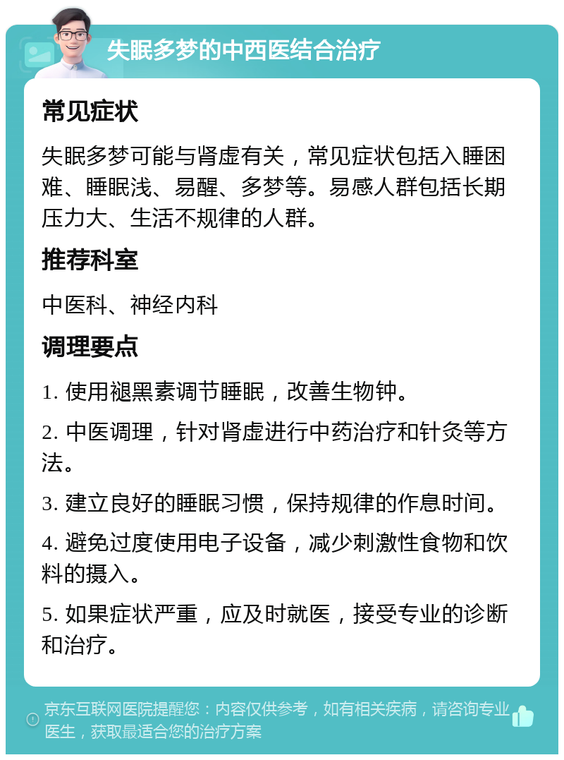 失眠多梦的中西医结合治疗 常见症状 失眠多梦可能与肾虚有关，常见症状包括入睡困难、睡眠浅、易醒、多梦等。易感人群包括长期压力大、生活不规律的人群。 推荐科室 中医科、神经内科 调理要点 1. 使用褪黑素调节睡眠，改善生物钟。 2. 中医调理，针对肾虚进行中药治疗和针灸等方法。 3. 建立良好的睡眠习惯，保持规律的作息时间。 4. 避免过度使用电子设备，减少刺激性食物和饮料的摄入。 5. 如果症状严重，应及时就医，接受专业的诊断和治疗。