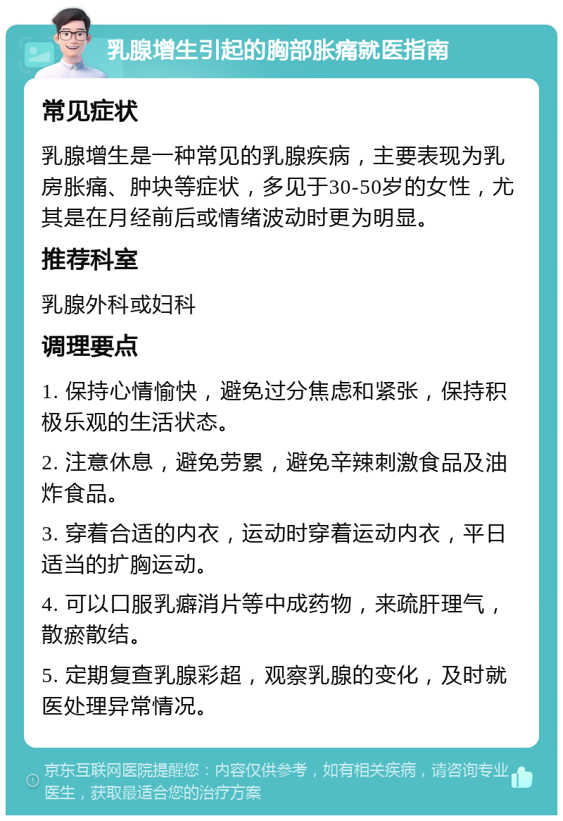 乳腺增生引起的胸部胀痛就医指南 常见症状 乳腺增生是一种常见的乳腺疾病，主要表现为乳房胀痛、肿块等症状，多见于30-50岁的女性，尤其是在月经前后或情绪波动时更为明显。 推荐科室 乳腺外科或妇科 调理要点 1. 保持心情愉快，避免过分焦虑和紧张，保持积极乐观的生活状态。 2. 注意休息，避免劳累，避免辛辣刺激食品及油炸食品。 3. 穿着合适的内衣，运动时穿着运动内衣，平日适当的扩胸运动。 4. 可以口服乳癖消片等中成药物，来疏肝理气，散瘀散结。 5. 定期复查乳腺彩超，观察乳腺的变化，及时就医处理异常情况。