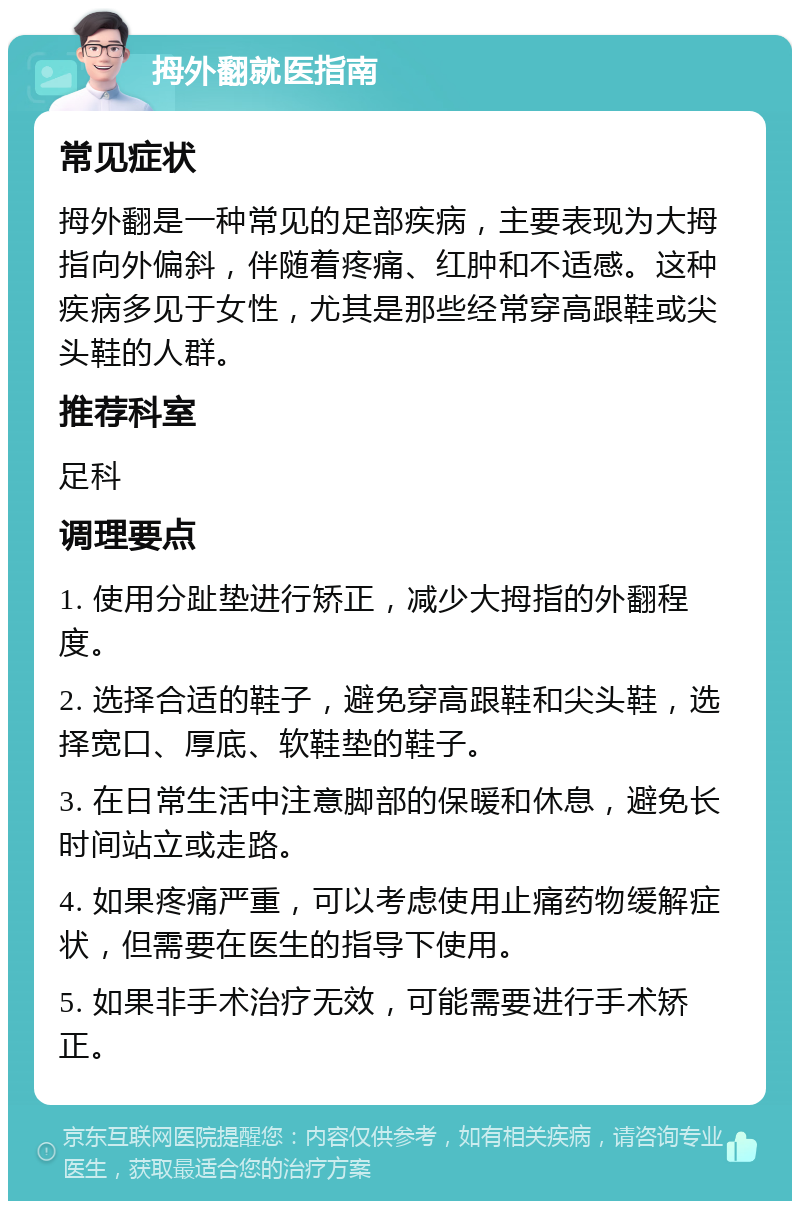 拇外翻就医指南 常见症状 拇外翻是一种常见的足部疾病，主要表现为大拇指向外偏斜，伴随着疼痛、红肿和不适感。这种疾病多见于女性，尤其是那些经常穿高跟鞋或尖头鞋的人群。 推荐科室 足科 调理要点 1. 使用分趾垫进行矫正，减少大拇指的外翻程度。 2. 选择合适的鞋子，避免穿高跟鞋和尖头鞋，选择宽口、厚底、软鞋垫的鞋子。 3. 在日常生活中注意脚部的保暖和休息，避免长时间站立或走路。 4. 如果疼痛严重，可以考虑使用止痛药物缓解症状，但需要在医生的指导下使用。 5. 如果非手术治疗无效，可能需要进行手术矫正。