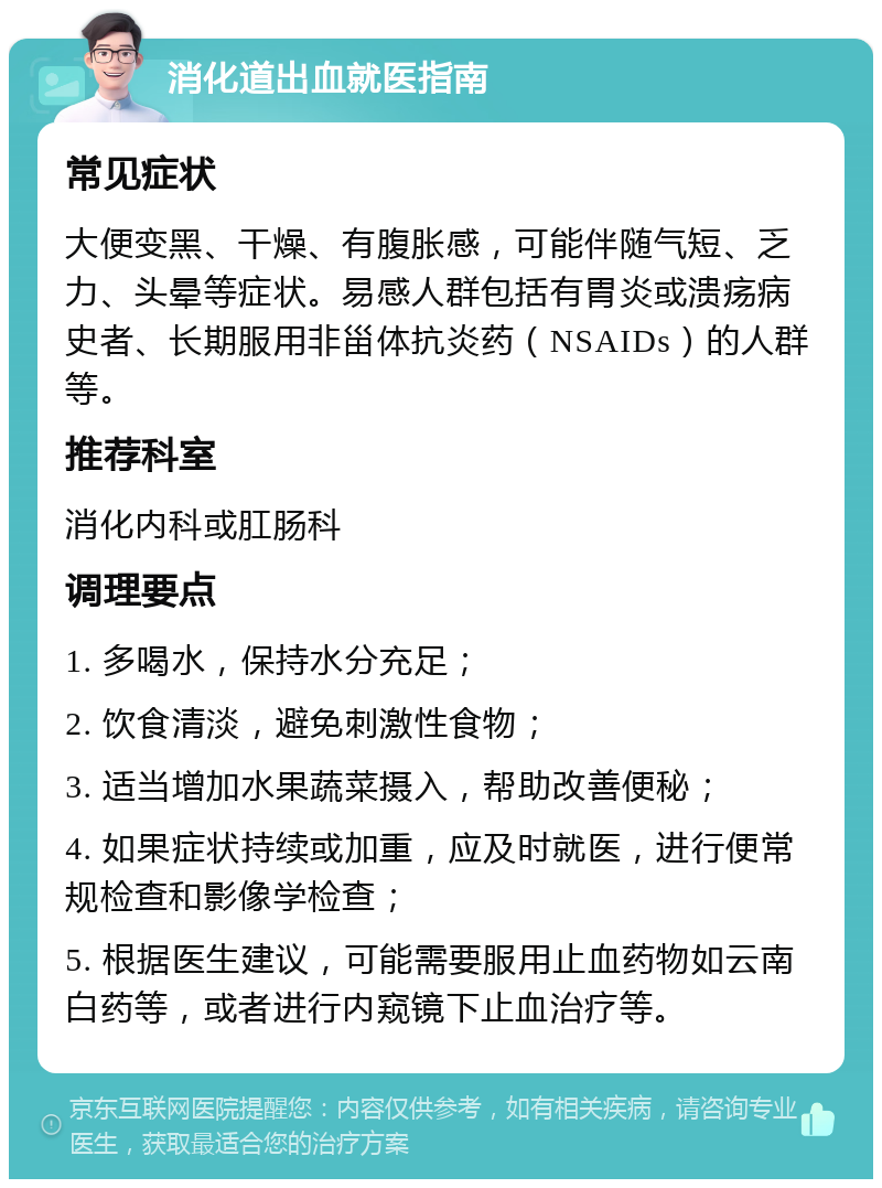 消化道出血就医指南 常见症状 大便变黑、干燥、有腹胀感，可能伴随气短、乏力、头晕等症状。易感人群包括有胃炎或溃疡病史者、长期服用非甾体抗炎药（NSAIDs）的人群等。 推荐科室 消化内科或肛肠科 调理要点 1. 多喝水，保持水分充足； 2. 饮食清淡，避免刺激性食物； 3. 适当增加水果蔬菜摄入，帮助改善便秘； 4. 如果症状持续或加重，应及时就医，进行便常规检查和影像学检查； 5. 根据医生建议，可能需要服用止血药物如云南白药等，或者进行内窥镜下止血治疗等。