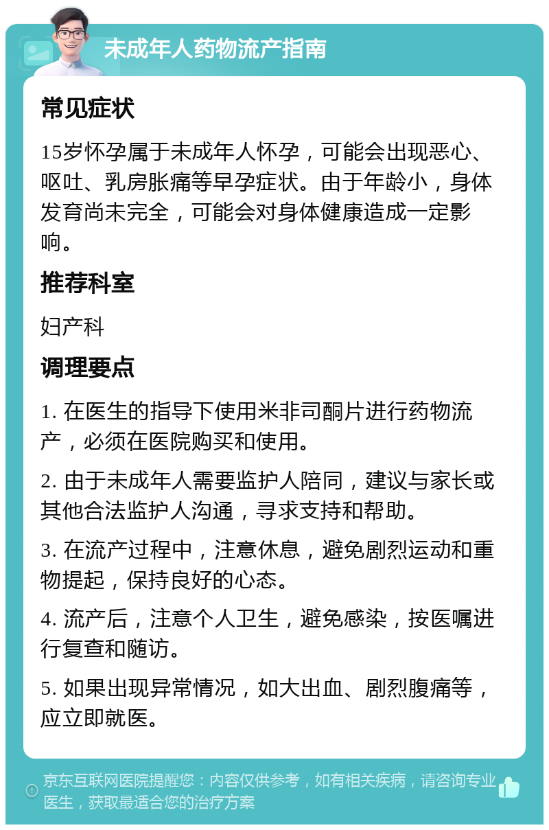 未成年人药物流产指南 常见症状 15岁怀孕属于未成年人怀孕，可能会出现恶心、呕吐、乳房胀痛等早孕症状。由于年龄小，身体发育尚未完全，可能会对身体健康造成一定影响。 推荐科室 妇产科 调理要点 1. 在医生的指导下使用米非司酮片进行药物流产，必须在医院购买和使用。 2. 由于未成年人需要监护人陪同，建议与家长或其他合法监护人沟通，寻求支持和帮助。 3. 在流产过程中，注意休息，避免剧烈运动和重物提起，保持良好的心态。 4. 流产后，注意个人卫生，避免感染，按医嘱进行复查和随访。 5. 如果出现异常情况，如大出血、剧烈腹痛等，应立即就医。