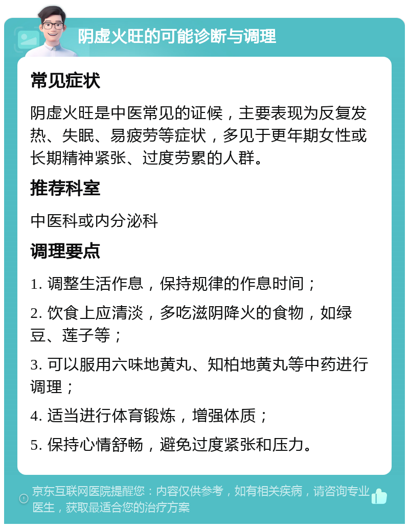 阴虚火旺的可能诊断与调理 常见症状 阴虚火旺是中医常见的证候，主要表现为反复发热、失眠、易疲劳等症状，多见于更年期女性或长期精神紧张、过度劳累的人群。 推荐科室 中医科或内分泌科 调理要点 1. 调整生活作息，保持规律的作息时间； 2. 饮食上应清淡，多吃滋阴降火的食物，如绿豆、莲子等； 3. 可以服用六味地黄丸、知柏地黄丸等中药进行调理； 4. 适当进行体育锻炼，增强体质； 5. 保持心情舒畅，避免过度紧张和压力。