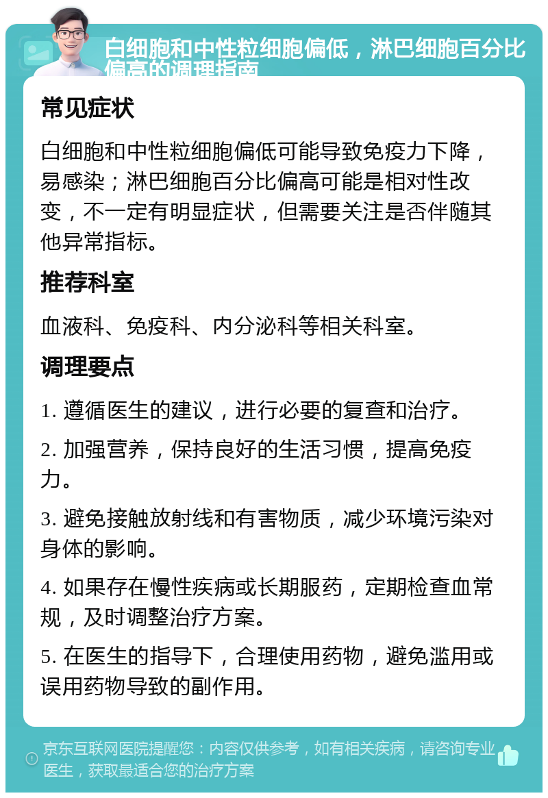 白细胞和中性粒细胞偏低，淋巴细胞百分比偏高的调理指南 常见症状 白细胞和中性粒细胞偏低可能导致免疫力下降，易感染；淋巴细胞百分比偏高可能是相对性改变，不一定有明显症状，但需要关注是否伴随其他异常指标。 推荐科室 血液科、免疫科、内分泌科等相关科室。 调理要点 1. 遵循医生的建议，进行必要的复查和治疗。 2. 加强营养，保持良好的生活习惯，提高免疫力。 3. 避免接触放射线和有害物质，减少环境污染对身体的影响。 4. 如果存在慢性疾病或长期服药，定期检查血常规，及时调整治疗方案。 5. 在医生的指导下，合理使用药物，避免滥用或误用药物导致的副作用。