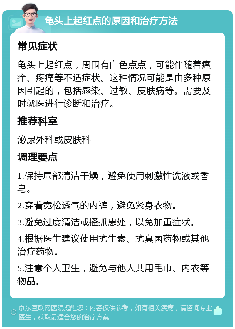 龟头上起红点的原因和治疗方法 常见症状 龟头上起红点，周围有白色点点，可能伴随着瘙痒、疼痛等不适症状。这种情况可能是由多种原因引起的，包括感染、过敏、皮肤病等。需要及时就医进行诊断和治疗。 推荐科室 泌尿外科或皮肤科 调理要点 1.保持局部清洁干燥，避免使用刺激性洗液或香皂。 2.穿着宽松透气的内裤，避免紧身衣物。 3.避免过度清洁或搔抓患处，以免加重症状。 4.根据医生建议使用抗生素、抗真菌药物或其他治疗药物。 5.注意个人卫生，避免与他人共用毛巾、内衣等物品。