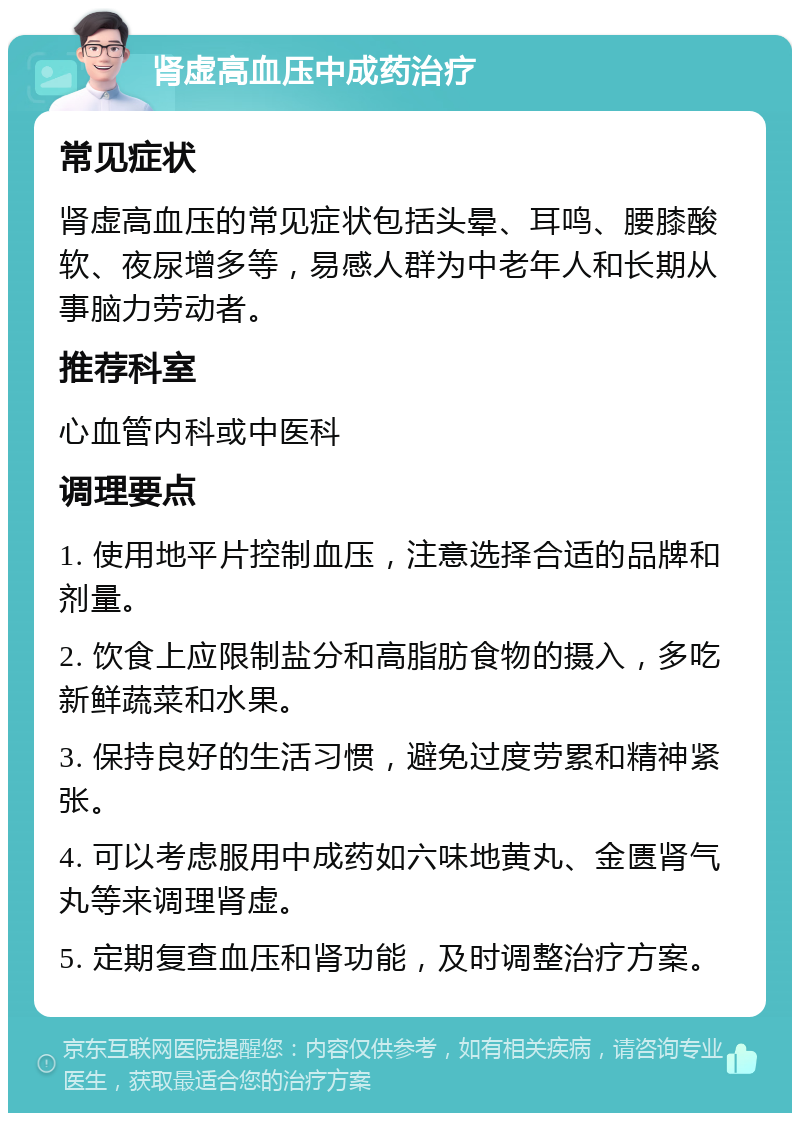 肾虚高血压中成药治疗 常见症状 肾虚高血压的常见症状包括头晕、耳鸣、腰膝酸软、夜尿增多等，易感人群为中老年人和长期从事脑力劳动者。 推荐科室 心血管内科或中医科 调理要点 1. 使用地平片控制血压，注意选择合适的品牌和剂量。 2. 饮食上应限制盐分和高脂肪食物的摄入，多吃新鲜蔬菜和水果。 3. 保持良好的生活习惯，避免过度劳累和精神紧张。 4. 可以考虑服用中成药如六味地黄丸、金匮肾气丸等来调理肾虚。 5. 定期复查血压和肾功能，及时调整治疗方案。