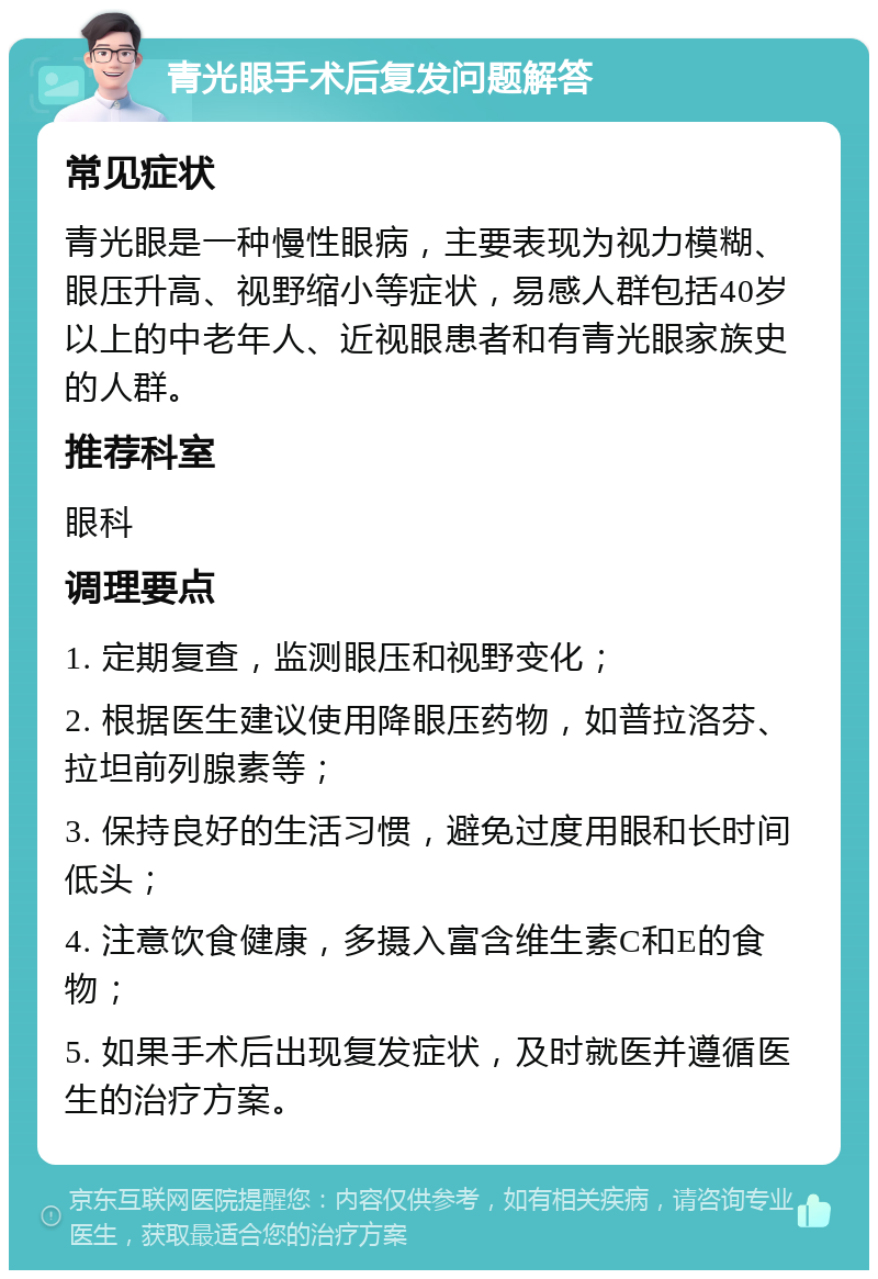 青光眼手术后复发问题解答 常见症状 青光眼是一种慢性眼病，主要表现为视力模糊、眼压升高、视野缩小等症状，易感人群包括40岁以上的中老年人、近视眼患者和有青光眼家族史的人群。 推荐科室 眼科 调理要点 1. 定期复查，监测眼压和视野变化； 2. 根据医生建议使用降眼压药物，如普拉洛芬、拉坦前列腺素等； 3. 保持良好的生活习惯，避免过度用眼和长时间低头； 4. 注意饮食健康，多摄入富含维生素C和E的食物； 5. 如果手术后出现复发症状，及时就医并遵循医生的治疗方案。