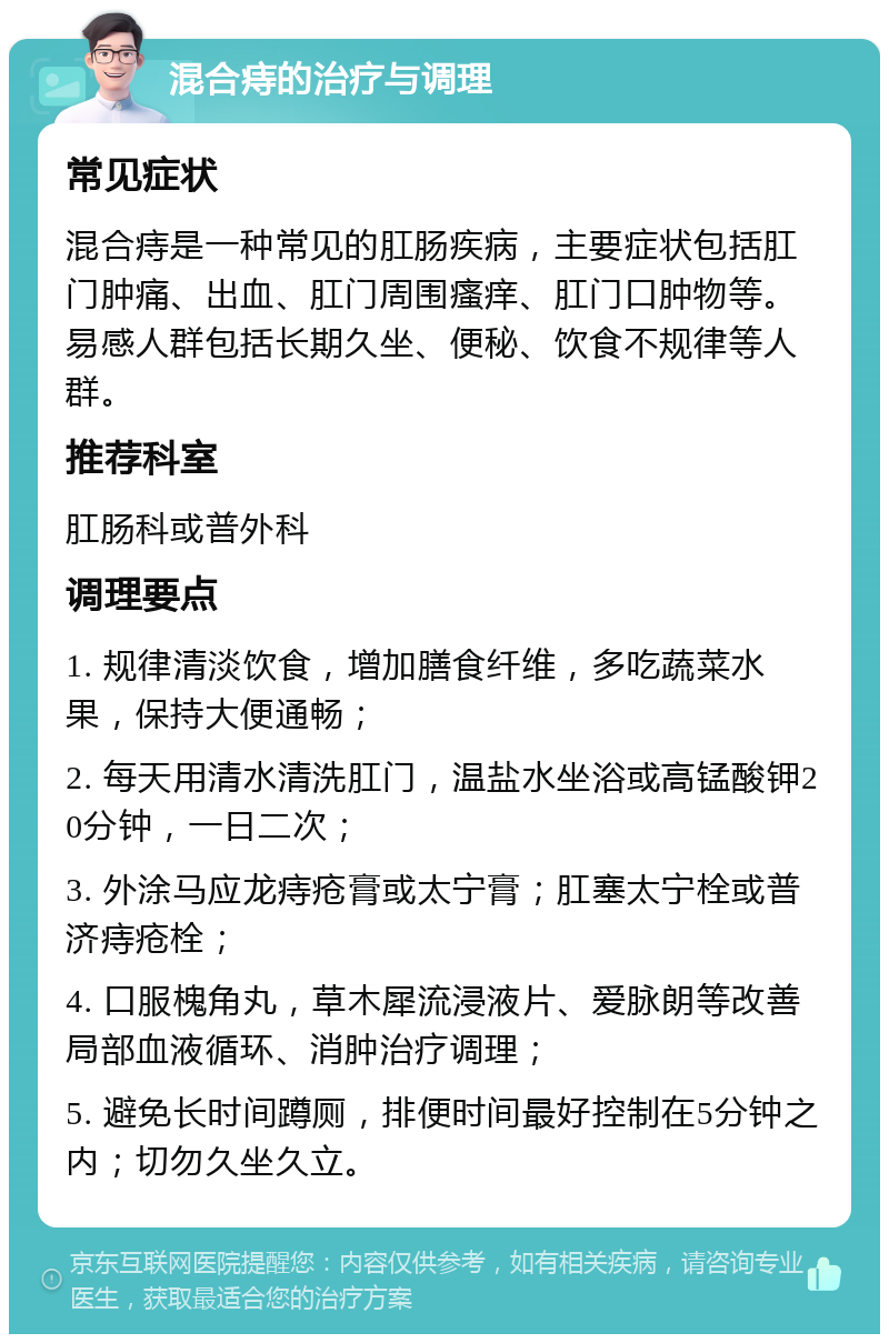 混合痔的治疗与调理 常见症状 混合痔是一种常见的肛肠疾病，主要症状包括肛门肿痛、出血、肛门周围瘙痒、肛门口肿物等。易感人群包括长期久坐、便秘、饮食不规律等人群。 推荐科室 肛肠科或普外科 调理要点 1. 规律清淡饮食，增加膳食纤维，多吃蔬菜水果，保持大便通畅； 2. 每天用清水清洗肛门，温盐水坐浴或高锰酸钾20分钟，一日二次； 3. 外涂马应龙痔疮膏或太宁膏；肛塞太宁栓或普济痔疮栓； 4. 口服槐角丸，草木犀流浸液片、爱脉朗等改善局部血液循环、消肿治疗调理； 5. 避免长时间蹲厕，排便时间最好控制在5分钟之内；切勿久坐久立。