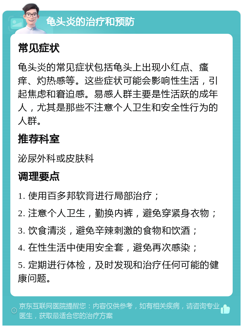 龟头炎的治疗和预防 常见症状 龟头炎的常见症状包括龟头上出现小红点、瘙痒、灼热感等。这些症状可能会影响性生活，引起焦虑和窘迫感。易感人群主要是性活跃的成年人，尤其是那些不注意个人卫生和安全性行为的人群。 推荐科室 泌尿外科或皮肤科 调理要点 1. 使用百多邦软膏进行局部治疗； 2. 注意个人卫生，勤换内裤，避免穿紧身衣物； 3. 饮食清淡，避免辛辣刺激的食物和饮酒； 4. 在性生活中使用安全套，避免再次感染； 5. 定期进行体检，及时发现和治疗任何可能的健康问题。