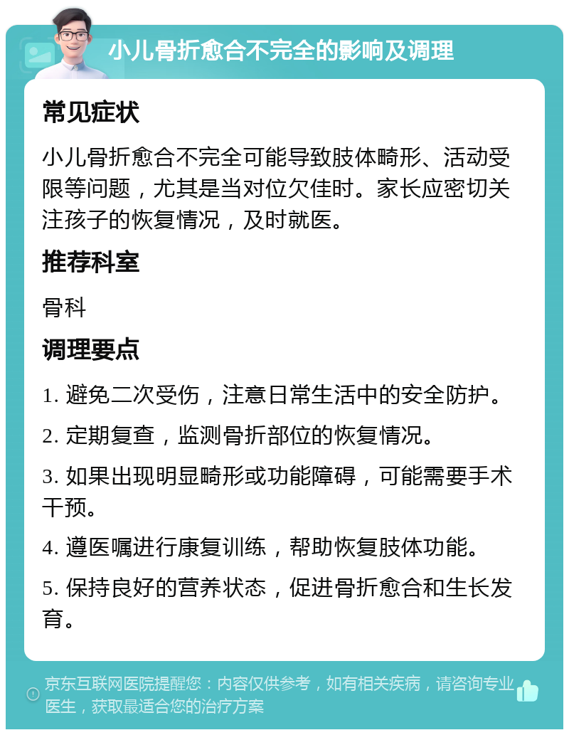 小儿骨折愈合不完全的影响及调理 常见症状 小儿骨折愈合不完全可能导致肢体畸形、活动受限等问题，尤其是当对位欠佳时。家长应密切关注孩子的恢复情况，及时就医。 推荐科室 骨科 调理要点 1. 避免二次受伤，注意日常生活中的安全防护。 2. 定期复查，监测骨折部位的恢复情况。 3. 如果出现明显畸形或功能障碍，可能需要手术干预。 4. 遵医嘱进行康复训练，帮助恢复肢体功能。 5. 保持良好的营养状态，促进骨折愈合和生长发育。