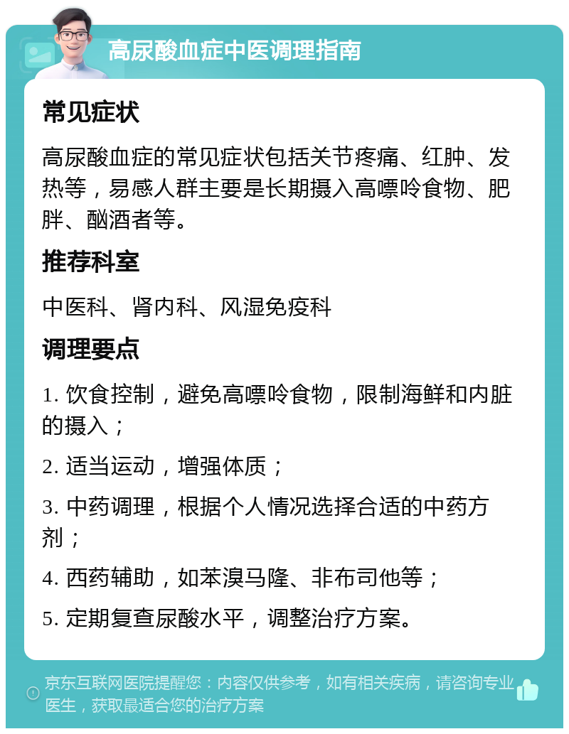 高尿酸血症中医调理指南 常见症状 高尿酸血症的常见症状包括关节疼痛、红肿、发热等，易感人群主要是长期摄入高嘌呤食物、肥胖、酗酒者等。 推荐科室 中医科、肾内科、风湿免疫科 调理要点 1. 饮食控制，避免高嘌呤食物，限制海鲜和内脏的摄入； 2. 适当运动，增强体质； 3. 中药调理，根据个人情况选择合适的中药方剂； 4. 西药辅助，如苯溴马隆、非布司他等； 5. 定期复查尿酸水平，调整治疗方案。