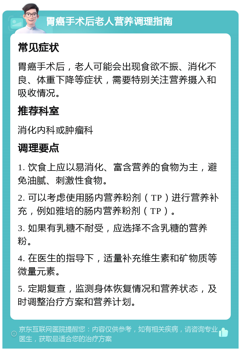 胃癌手术后老人营养调理指南 常见症状 胃癌手术后，老人可能会出现食欲不振、消化不良、体重下降等症状，需要特别关注营养摄入和吸收情况。 推荐科室 消化内科或肿瘤科 调理要点 1. 饮食上应以易消化、富含营养的食物为主，避免油腻、刺激性食物。 2. 可以考虑使用肠内营养粉剂（TP）进行营养补充，例如雅培的肠内营养粉剂（TP）。 3. 如果有乳糖不耐受，应选择不含乳糖的营养粉。 4. 在医生的指导下，适量补充维生素和矿物质等微量元素。 5. 定期复查，监测身体恢复情况和营养状态，及时调整治疗方案和营养计划。