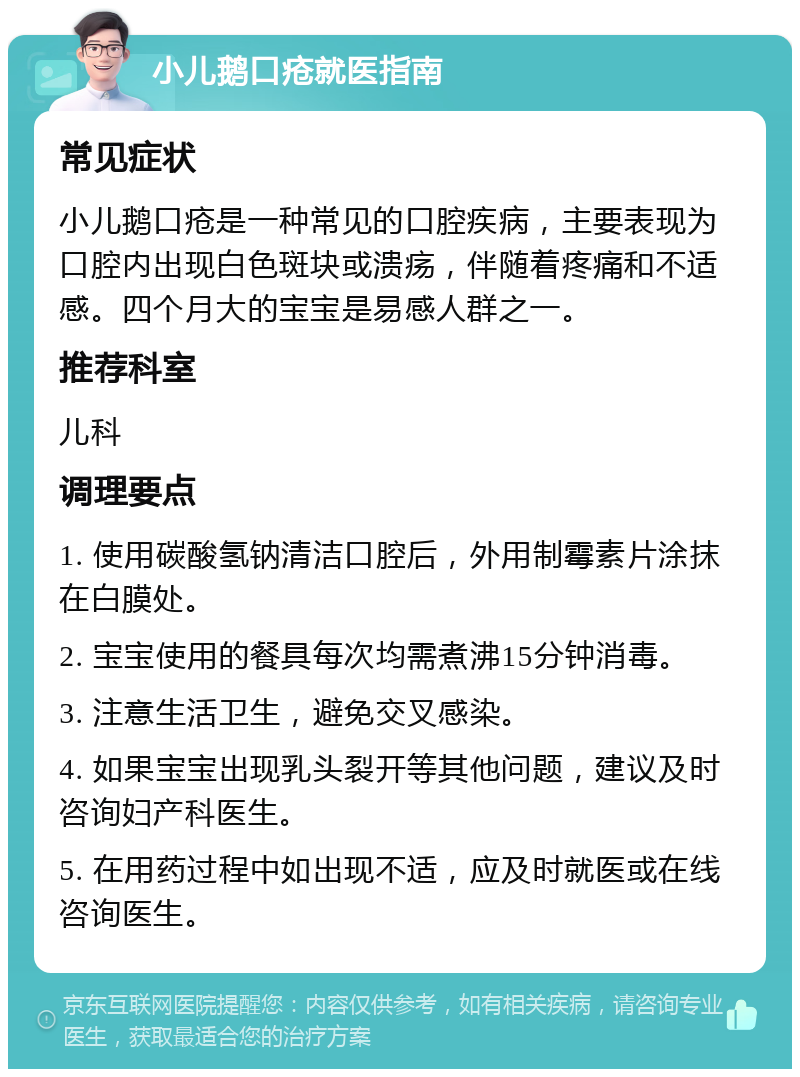 小儿鹅口疮就医指南 常见症状 小儿鹅口疮是一种常见的口腔疾病，主要表现为口腔内出现白色斑块或溃疡，伴随着疼痛和不适感。四个月大的宝宝是易感人群之一。 推荐科室 儿科 调理要点 1. 使用碳酸氢钠清洁口腔后，外用制霉素片涂抹在白膜处。 2. 宝宝使用的餐具每次均需煮沸15分钟消毒。 3. 注意生活卫生，避免交叉感染。 4. 如果宝宝出现乳头裂开等其他问题，建议及时咨询妇产科医生。 5. 在用药过程中如出现不适，应及时就医或在线咨询医生。