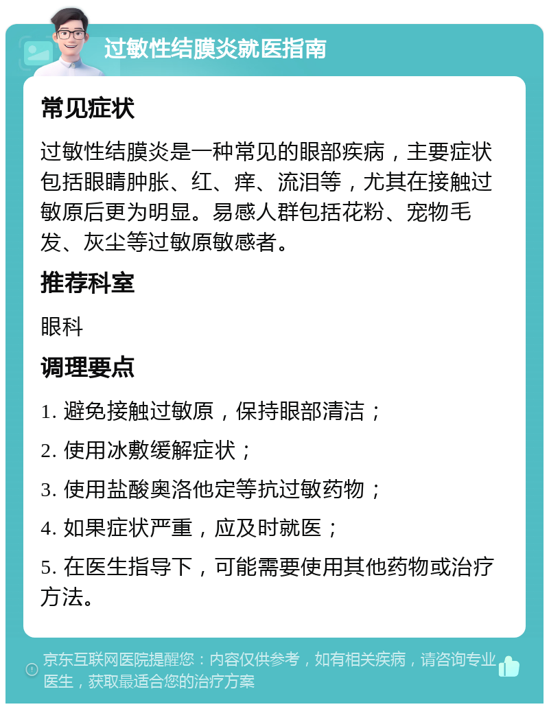 过敏性结膜炎就医指南 常见症状 过敏性结膜炎是一种常见的眼部疾病，主要症状包括眼睛肿胀、红、痒、流泪等，尤其在接触过敏原后更为明显。易感人群包括花粉、宠物毛发、灰尘等过敏原敏感者。 推荐科室 眼科 调理要点 1. 避免接触过敏原，保持眼部清洁； 2. 使用冰敷缓解症状； 3. 使用盐酸奥洛他定等抗过敏药物； 4. 如果症状严重，应及时就医； 5. 在医生指导下，可能需要使用其他药物或治疗方法。