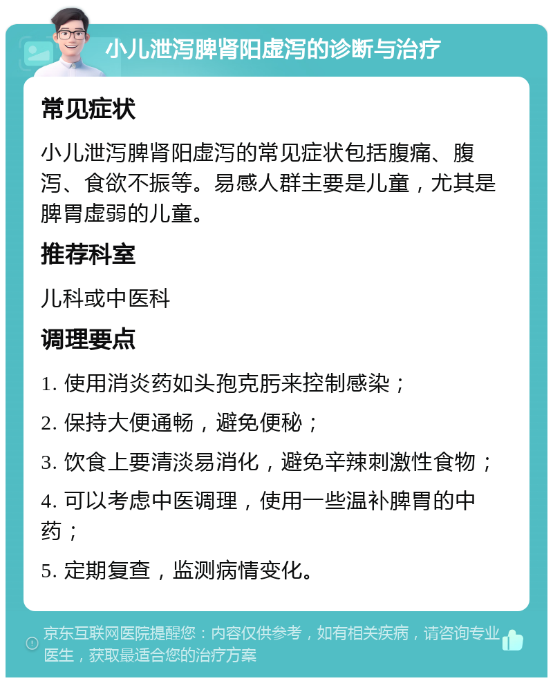 小儿泄泻脾肾阳虚泻的诊断与治疗 常见症状 小儿泄泻脾肾阳虚泻的常见症状包括腹痛、腹泻、食欲不振等。易感人群主要是儿童，尤其是脾胃虚弱的儿童。 推荐科室 儿科或中医科 调理要点 1. 使用消炎药如头孢克肟来控制感染； 2. 保持大便通畅，避免便秘； 3. 饮食上要清淡易消化，避免辛辣刺激性食物； 4. 可以考虑中医调理，使用一些温补脾胃的中药； 5. 定期复查，监测病情变化。