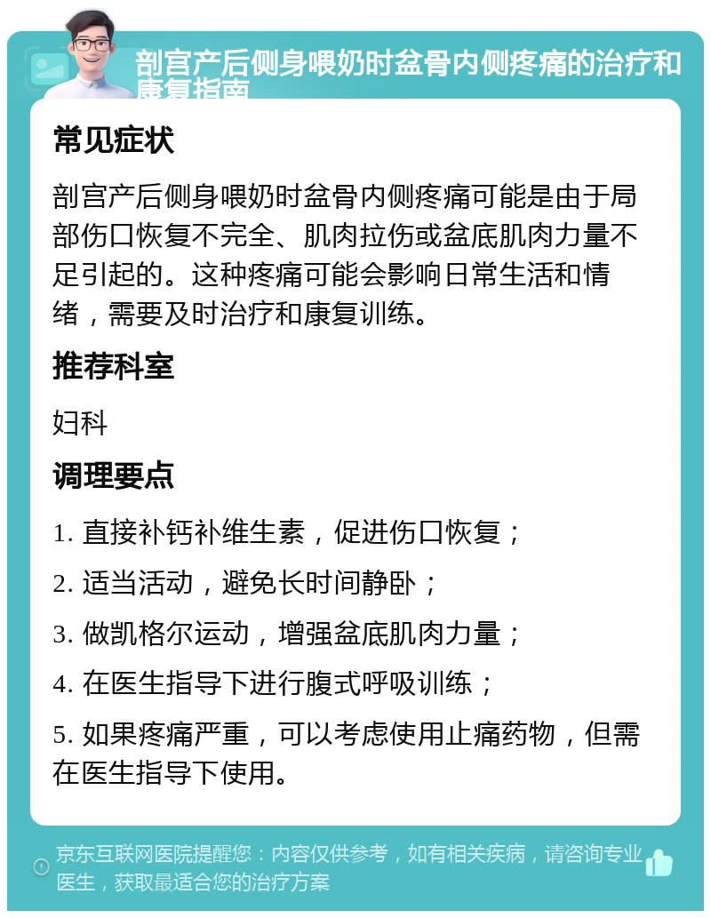 剖宫产后侧身喂奶时盆骨内侧疼痛的治疗和康复指南 常见症状 剖宫产后侧身喂奶时盆骨内侧疼痛可能是由于局部伤口恢复不完全、肌肉拉伤或盆底肌肉力量不足引起的。这种疼痛可能会影响日常生活和情绪，需要及时治疗和康复训练。 推荐科室 妇科 调理要点 1. 直接补钙补维生素，促进伤口恢复； 2. 适当活动，避免长时间静卧； 3. 做凯格尔运动，增强盆底肌肉力量； 4. 在医生指导下进行腹式呼吸训练； 5. 如果疼痛严重，可以考虑使用止痛药物，但需在医生指导下使用。