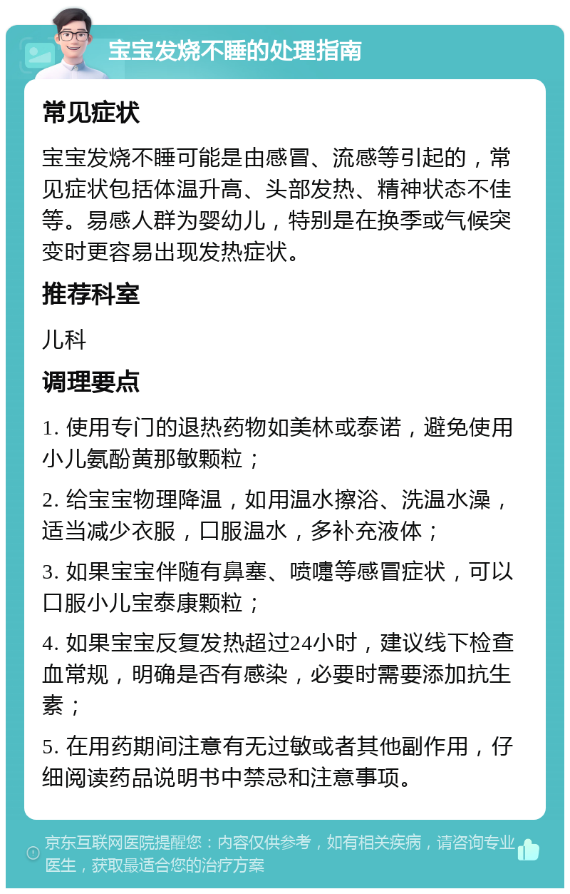 宝宝发烧不睡的处理指南 常见症状 宝宝发烧不睡可能是由感冒、流感等引起的，常见症状包括体温升高、头部发热、精神状态不佳等。易感人群为婴幼儿，特别是在换季或气候突变时更容易出现发热症状。 推荐科室 儿科 调理要点 1. 使用专门的退热药物如美林或泰诺，避免使用小儿氨酚黄那敏颗粒； 2. 给宝宝物理降温，如用温水擦浴、洗温水澡，适当减少衣服，口服温水，多补充液体； 3. 如果宝宝伴随有鼻塞、喷嚏等感冒症状，可以口服小儿宝泰康颗粒； 4. 如果宝宝反复发热超过24小时，建议线下检查血常规，明确是否有感染，必要时需要添加抗生素； 5. 在用药期间注意有无过敏或者其他副作用，仔细阅读药品说明书中禁忌和注意事项。