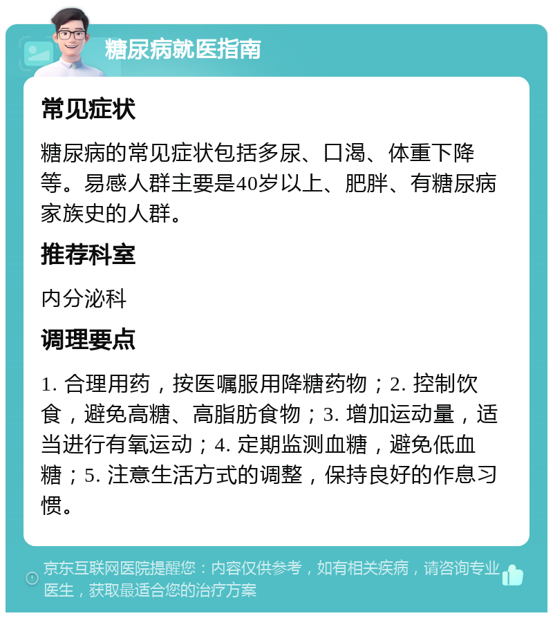 糖尿病就医指南 常见症状 糖尿病的常见症状包括多尿、口渴、体重下降等。易感人群主要是40岁以上、肥胖、有糖尿病家族史的人群。 推荐科室 内分泌科 调理要点 1. 合理用药，按医嘱服用降糖药物；2. 控制饮食，避免高糖、高脂肪食物；3. 增加运动量，适当进行有氧运动；4. 定期监测血糖，避免低血糖；5. 注意生活方式的调整，保持良好的作息习惯。