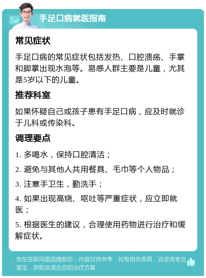 手足口病就医指南 常见症状 手足口病的常见症状包括发热、口腔溃疡、手掌和脚掌出现水泡等。易感人群主要是儿童，尤其是5岁以下的儿童。 推荐科室 如果怀疑自己或孩子患有手足口病，应及时就诊于儿科或传染科。 调理要点 1. 多喝水，保持口腔清洁； 2. 避免与其他人共用餐具、毛巾等个人物品； 3. 注意手卫生，勤洗手； 4. 如果出现高烧、呕吐等严重症状，应立即就医； 5. 根据医生的建议，合理使用药物进行治疗和缓解症状。