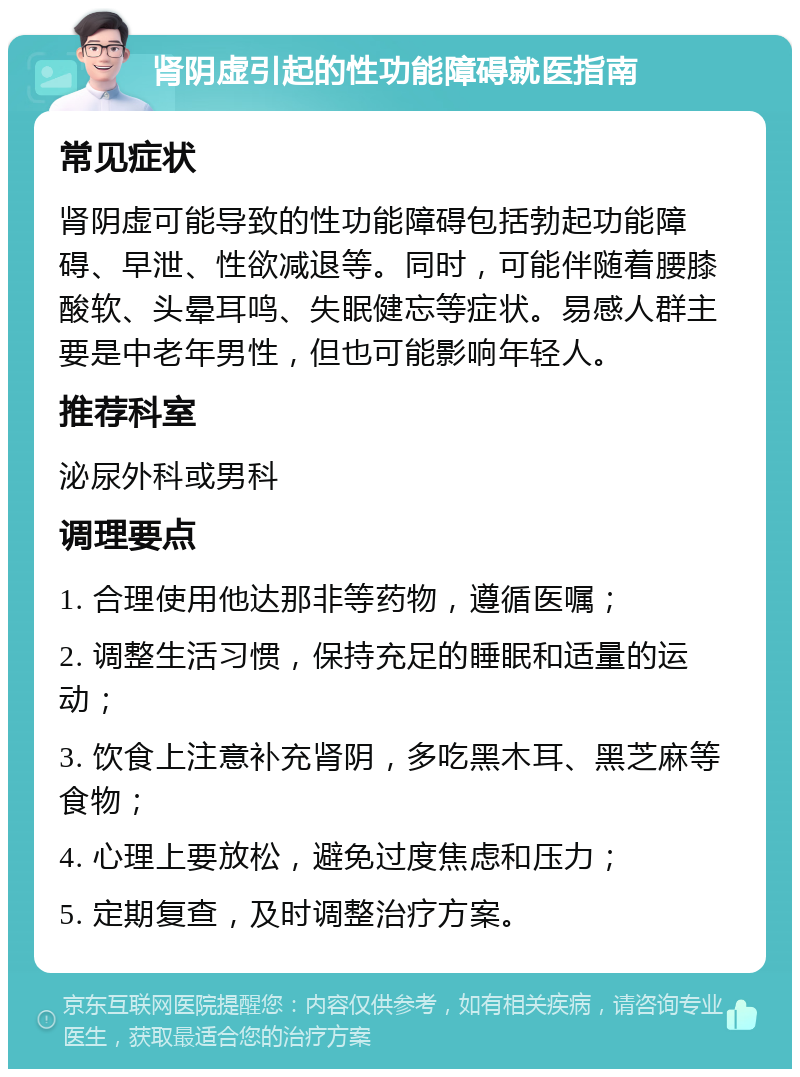 肾阴虚引起的性功能障碍就医指南 常见症状 肾阴虚可能导致的性功能障碍包括勃起功能障碍、早泄、性欲减退等。同时，可能伴随着腰膝酸软、头晕耳鸣、失眠健忘等症状。易感人群主要是中老年男性，但也可能影响年轻人。 推荐科室 泌尿外科或男科 调理要点 1. 合理使用他达那非等药物，遵循医嘱； 2. 调整生活习惯，保持充足的睡眠和适量的运动； 3. 饮食上注意补充肾阴，多吃黑木耳、黑芝麻等食物； 4. 心理上要放松，避免过度焦虑和压力； 5. 定期复查，及时调整治疗方案。