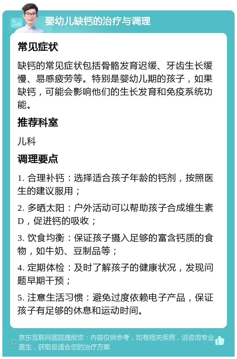 婴幼儿缺钙的治疗与调理 常见症状 缺钙的常见症状包括骨骼发育迟缓、牙齿生长缓慢、易感疲劳等。特别是婴幼儿期的孩子，如果缺钙，可能会影响他们的生长发育和免疫系统功能。 推荐科室 儿科 调理要点 1. 合理补钙：选择适合孩子年龄的钙剂，按照医生的建议服用； 2. 多晒太阳：户外活动可以帮助孩子合成维生素D，促进钙的吸收； 3. 饮食均衡：保证孩子摄入足够的富含钙质的食物，如牛奶、豆制品等； 4. 定期体检：及时了解孩子的健康状况，发现问题早期干预； 5. 注意生活习惯：避免过度依赖电子产品，保证孩子有足够的休息和运动时间。