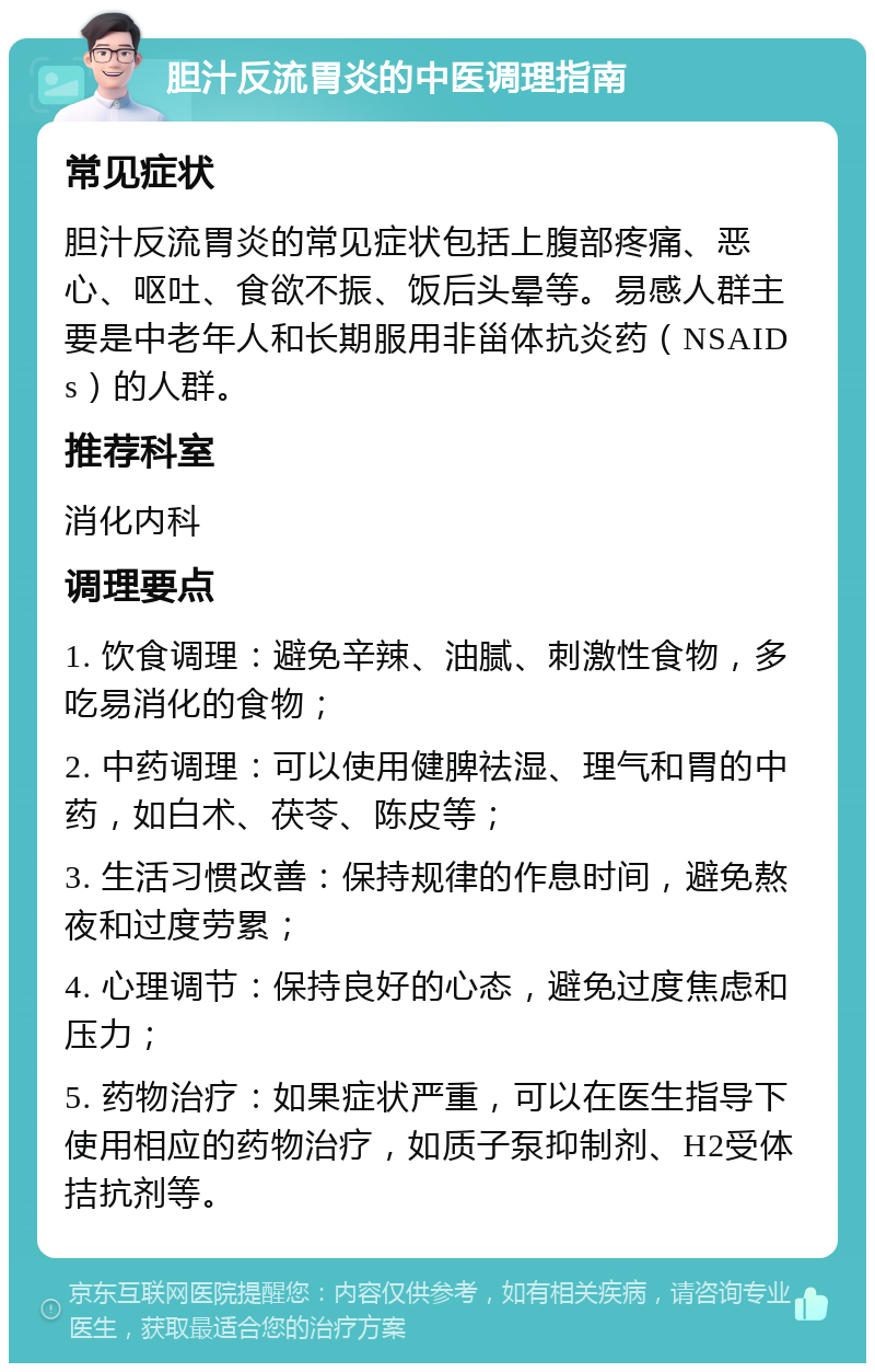 胆汁反流胃炎的中医调理指南 常见症状 胆汁反流胃炎的常见症状包括上腹部疼痛、恶心、呕吐、食欲不振、饭后头晕等。易感人群主要是中老年人和长期服用非甾体抗炎药（NSAIDs）的人群。 推荐科室 消化内科 调理要点 1. 饮食调理：避免辛辣、油腻、刺激性食物，多吃易消化的食物； 2. 中药调理：可以使用健脾祛湿、理气和胃的中药，如白术、茯苓、陈皮等； 3. 生活习惯改善：保持规律的作息时间，避免熬夜和过度劳累； 4. 心理调节：保持良好的心态，避免过度焦虑和压力； 5. 药物治疗：如果症状严重，可以在医生指导下使用相应的药物治疗，如质子泵抑制剂、H2受体拮抗剂等。