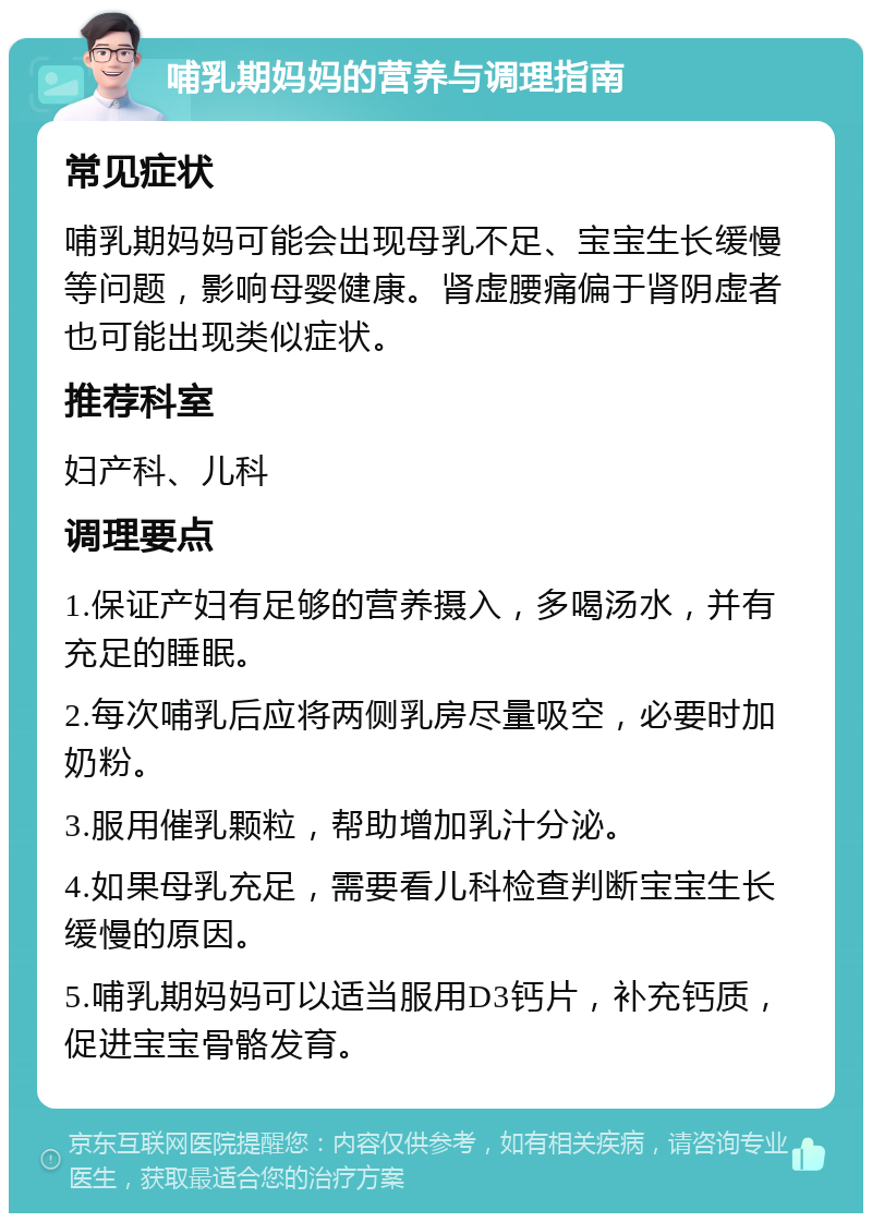 哺乳期妈妈的营养与调理指南 常见症状 哺乳期妈妈可能会出现母乳不足、宝宝生长缓慢等问题，影响母婴健康。肾虚腰痛偏于肾阴虚者也可能出现类似症状。 推荐科室 妇产科、儿科 调理要点 1.保证产妇有足够的营养摄入，多喝汤水，并有充足的睡眠。 2.每次哺乳后应将两侧乳房尽量吸空，必要时加奶粉。 3.服用催乳颗粒，帮助增加乳汁分泌。 4.如果母乳充足，需要看儿科检查判断宝宝生长缓慢的原因。 5.哺乳期妈妈可以适当服用D3钙片，补充钙质，促进宝宝骨骼发育。