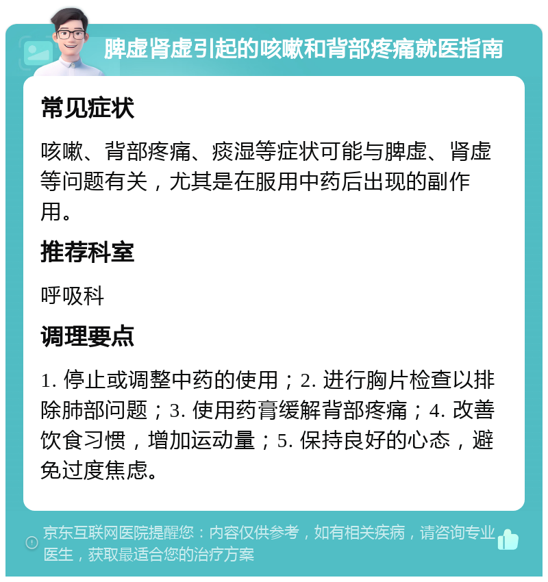 脾虚肾虚引起的咳嗽和背部疼痛就医指南 常见症状 咳嗽、背部疼痛、痰湿等症状可能与脾虚、肾虚等问题有关，尤其是在服用中药后出现的副作用。 推荐科室 呼吸科 调理要点 1. 停止或调整中药的使用；2. 进行胸片检查以排除肺部问题；3. 使用药膏缓解背部疼痛；4. 改善饮食习惯，增加运动量；5. 保持良好的心态，避免过度焦虑。