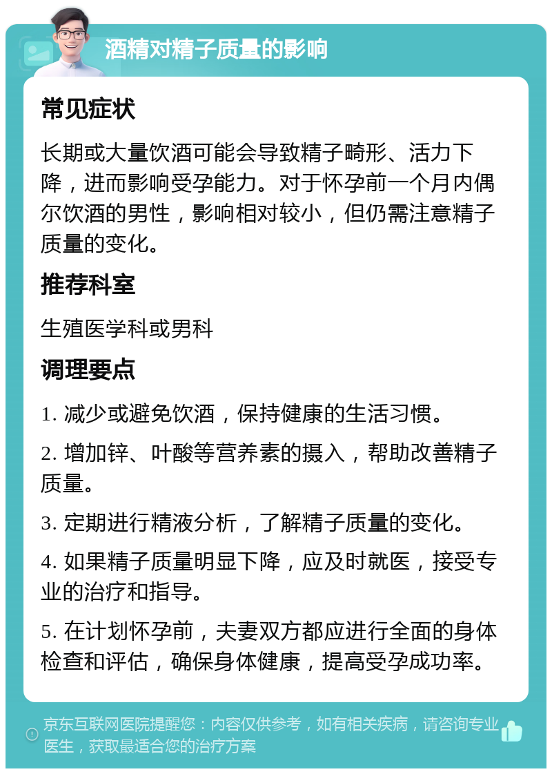 酒精对精子质量的影响 常见症状 长期或大量饮酒可能会导致精子畸形、活力下降，进而影响受孕能力。对于怀孕前一个月内偶尔饮酒的男性，影响相对较小，但仍需注意精子质量的变化。 推荐科室 生殖医学科或男科 调理要点 1. 减少或避免饮酒，保持健康的生活习惯。 2. 增加锌、叶酸等营养素的摄入，帮助改善精子质量。 3. 定期进行精液分析，了解精子质量的变化。 4. 如果精子质量明显下降，应及时就医，接受专业的治疗和指导。 5. 在计划怀孕前，夫妻双方都应进行全面的身体检查和评估，确保身体健康，提高受孕成功率。