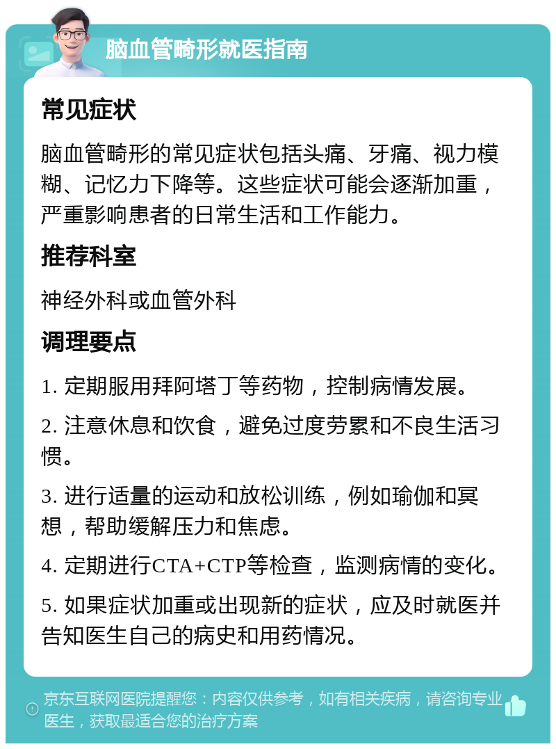 脑血管畸形就医指南 常见症状 脑血管畸形的常见症状包括头痛、牙痛、视力模糊、记忆力下降等。这些症状可能会逐渐加重，严重影响患者的日常生活和工作能力。 推荐科室 神经外科或血管外科 调理要点 1. 定期服用拜阿塔丁等药物，控制病情发展。 2. 注意休息和饮食，避免过度劳累和不良生活习惯。 3. 进行适量的运动和放松训练，例如瑜伽和冥想，帮助缓解压力和焦虑。 4. 定期进行CTA+CTP等检查，监测病情的变化。 5. 如果症状加重或出现新的症状，应及时就医并告知医生自己的病史和用药情况。