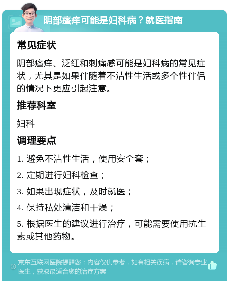 阴部瘙痒可能是妇科病？就医指南 常见症状 阴部瘙痒、泛红和刺痛感可能是妇科病的常见症状，尤其是如果伴随着不洁性生活或多个性伴侣的情况下更应引起注意。 推荐科室 妇科 调理要点 1. 避免不洁性生活，使用安全套； 2. 定期进行妇科检查； 3. 如果出现症状，及时就医； 4. 保持私处清洁和干燥； 5. 根据医生的建议进行治疗，可能需要使用抗生素或其他药物。