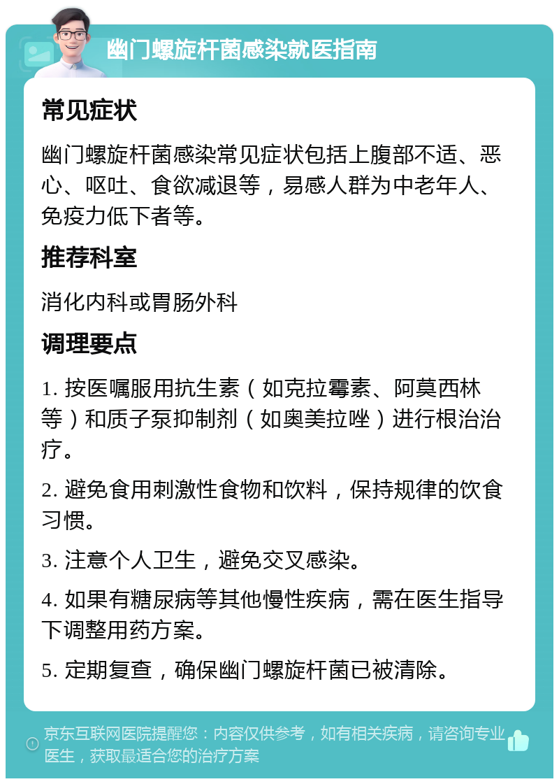 幽门螺旋杆菌感染就医指南 常见症状 幽门螺旋杆菌感染常见症状包括上腹部不适、恶心、呕吐、食欲减退等，易感人群为中老年人、免疫力低下者等。 推荐科室 消化内科或胃肠外科 调理要点 1. 按医嘱服用抗生素（如克拉霉素、阿莫西林等）和质子泵抑制剂（如奥美拉唑）进行根治治疗。 2. 避免食用刺激性食物和饮料，保持规律的饮食习惯。 3. 注意个人卫生，避免交叉感染。 4. 如果有糖尿病等其他慢性疾病，需在医生指导下调整用药方案。 5. 定期复查，确保幽门螺旋杆菌已被清除。