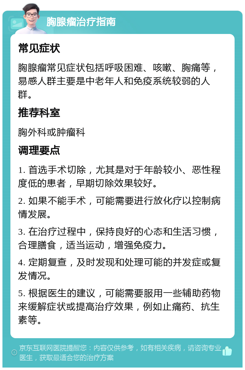 胸腺瘤治疗指南 常见症状 胸腺瘤常见症状包括呼吸困难、咳嗽、胸痛等，易感人群主要是中老年人和免疫系统较弱的人群。 推荐科室 胸外科或肿瘤科 调理要点 1. 首选手术切除，尤其是对于年龄较小、恶性程度低的患者，早期切除效果较好。 2. 如果不能手术，可能需要进行放化疗以控制病情发展。 3. 在治疗过程中，保持良好的心态和生活习惯，合理膳食，适当运动，增强免疫力。 4. 定期复查，及时发现和处理可能的并发症或复发情况。 5. 根据医生的建议，可能需要服用一些辅助药物来缓解症状或提高治疗效果，例如止痛药、抗生素等。