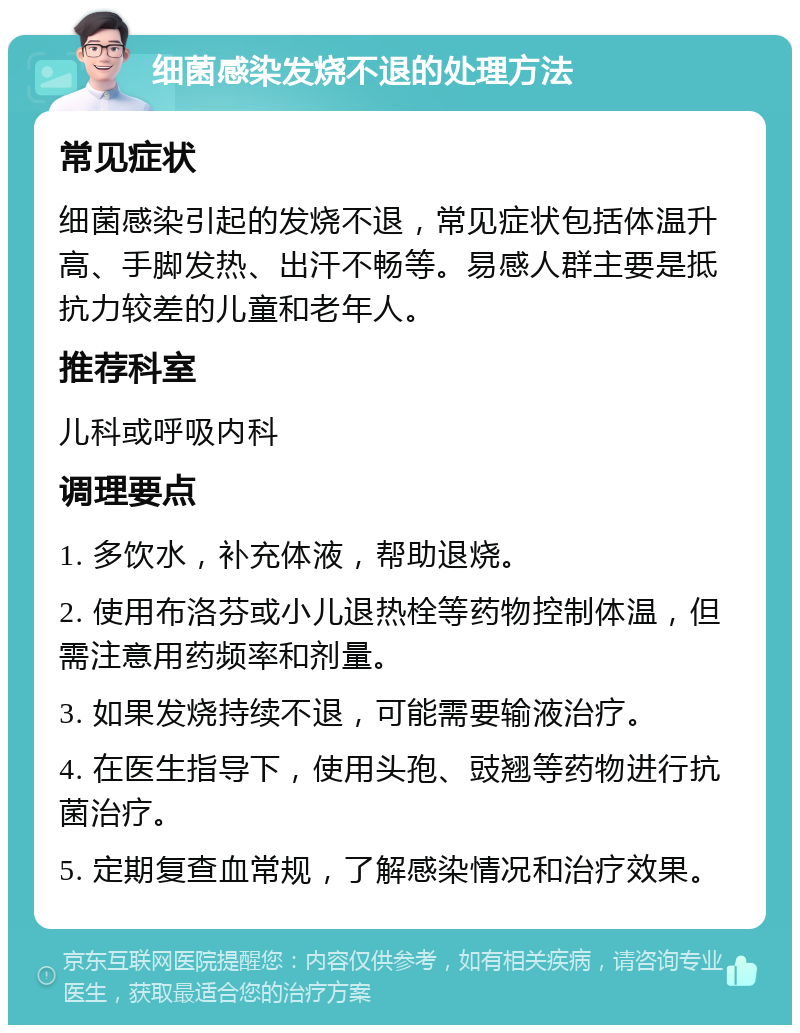 细菌感染发烧不退的处理方法 常见症状 细菌感染引起的发烧不退，常见症状包括体温升高、手脚发热、出汗不畅等。易感人群主要是抵抗力较差的儿童和老年人。 推荐科室 儿科或呼吸内科 调理要点 1. 多饮水，补充体液，帮助退烧。 2. 使用布洛芬或小儿退热栓等药物控制体温，但需注意用药频率和剂量。 3. 如果发烧持续不退，可能需要输液治疗。 4. 在医生指导下，使用头孢、豉翘等药物进行抗菌治疗。 5. 定期复查血常规，了解感染情况和治疗效果。