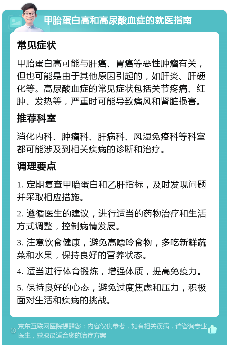 甲胎蛋白高和高尿酸血症的就医指南 常见症状 甲胎蛋白高可能与肝癌、胃癌等恶性肿瘤有关，但也可能是由于其他原因引起的，如肝炎、肝硬化等。高尿酸血症的常见症状包括关节疼痛、红肿、发热等，严重时可能导致痛风和肾脏损害。 推荐科室 消化内科、肿瘤科、肝病科、风湿免疫科等科室都可能涉及到相关疾病的诊断和治疗。 调理要点 1. 定期复查甲胎蛋白和乙肝指标，及时发现问题并采取相应措施。 2. 遵循医生的建议，进行适当的药物治疗和生活方式调整，控制病情发展。 3. 注意饮食健康，避免高嘌呤食物，多吃新鲜蔬菜和水果，保持良好的营养状态。 4. 适当进行体育锻炼，增强体质，提高免疫力。 5. 保持良好的心态，避免过度焦虑和压力，积极面对生活和疾病的挑战。