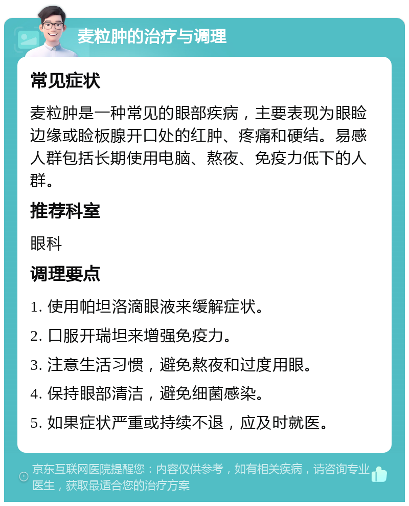 麦粒肿的治疗与调理 常见症状 麦粒肿是一种常见的眼部疾病，主要表现为眼睑边缘或睑板腺开口处的红肿、疼痛和硬结。易感人群包括长期使用电脑、熬夜、免疫力低下的人群。 推荐科室 眼科 调理要点 1. 使用帕坦洛滴眼液来缓解症状。 2. 口服开瑞坦来增强免疫力。 3. 注意生活习惯，避免熬夜和过度用眼。 4. 保持眼部清洁，避免细菌感染。 5. 如果症状严重或持续不退，应及时就医。