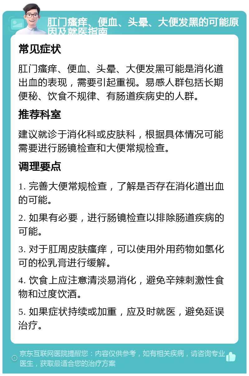 肛门瘙痒、便血、头晕、大便发黑的可能原因及就医指南 常见症状 肛门瘙痒、便血、头晕、大便发黑可能是消化道出血的表现，需要引起重视。易感人群包括长期便秘、饮食不规律、有肠道疾病史的人群。 推荐科室 建议就诊于消化科或皮肤科，根据具体情况可能需要进行肠镜检查和大便常规检查。 调理要点 1. 完善大便常规检查，了解是否存在消化道出血的可能。 2. 如果有必要，进行肠镜检查以排除肠道疾病的可能。 3. 对于肛周皮肤瘙痒，可以使用外用药物如氢化可的松乳膏进行缓解。 4. 饮食上应注意清淡易消化，避免辛辣刺激性食物和过度饮酒。 5. 如果症状持续或加重，应及时就医，避免延误治疗。