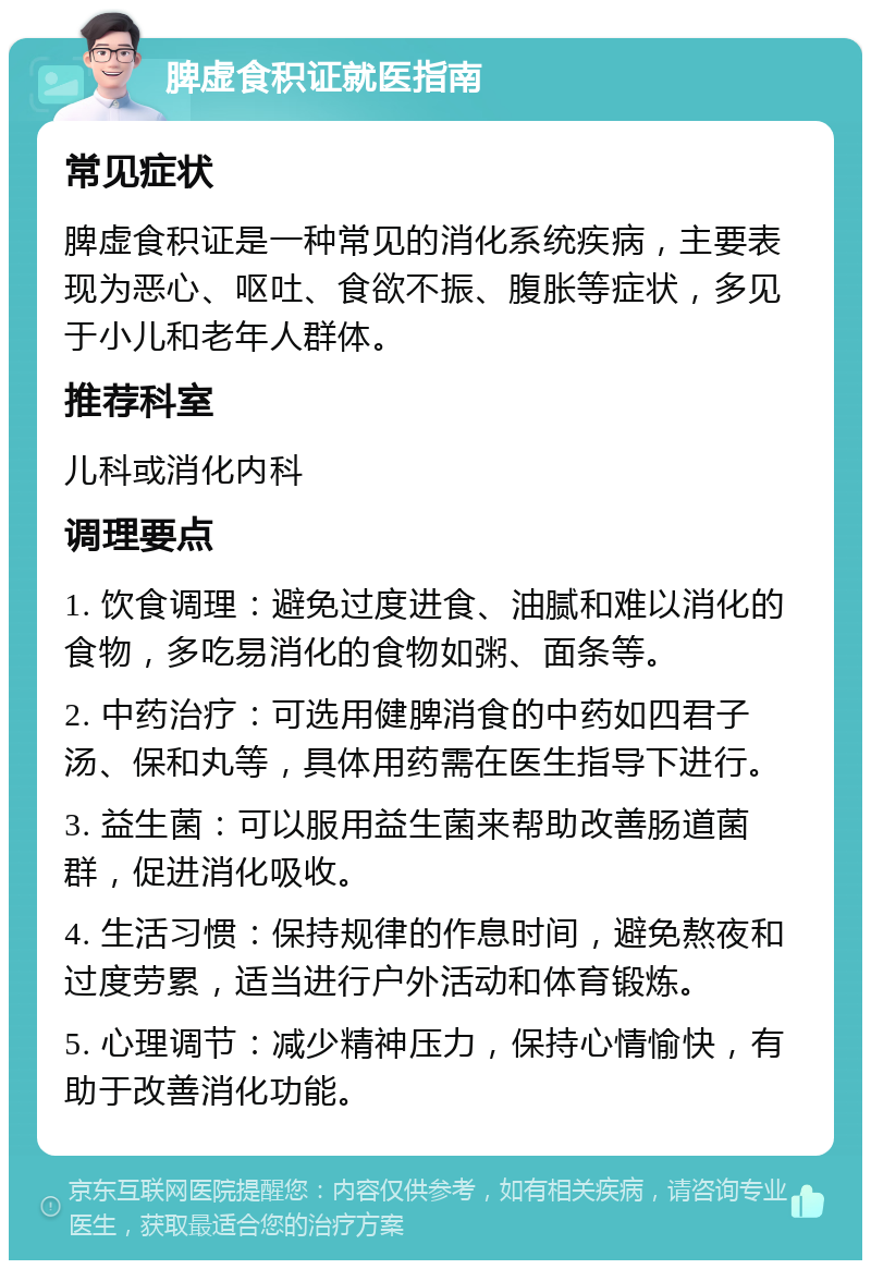 脾虚食积证就医指南 常见症状 脾虚食积证是一种常见的消化系统疾病，主要表现为恶心、呕吐、食欲不振、腹胀等症状，多见于小儿和老年人群体。 推荐科室 儿科或消化内科 调理要点 1. 饮食调理：避免过度进食、油腻和难以消化的食物，多吃易消化的食物如粥、面条等。 2. 中药治疗：可选用健脾消食的中药如四君子汤、保和丸等，具体用药需在医生指导下进行。 3. 益生菌：可以服用益生菌来帮助改善肠道菌群，促进消化吸收。 4. 生活习惯：保持规律的作息时间，避免熬夜和过度劳累，适当进行户外活动和体育锻炼。 5. 心理调节：减少精神压力，保持心情愉快，有助于改善消化功能。