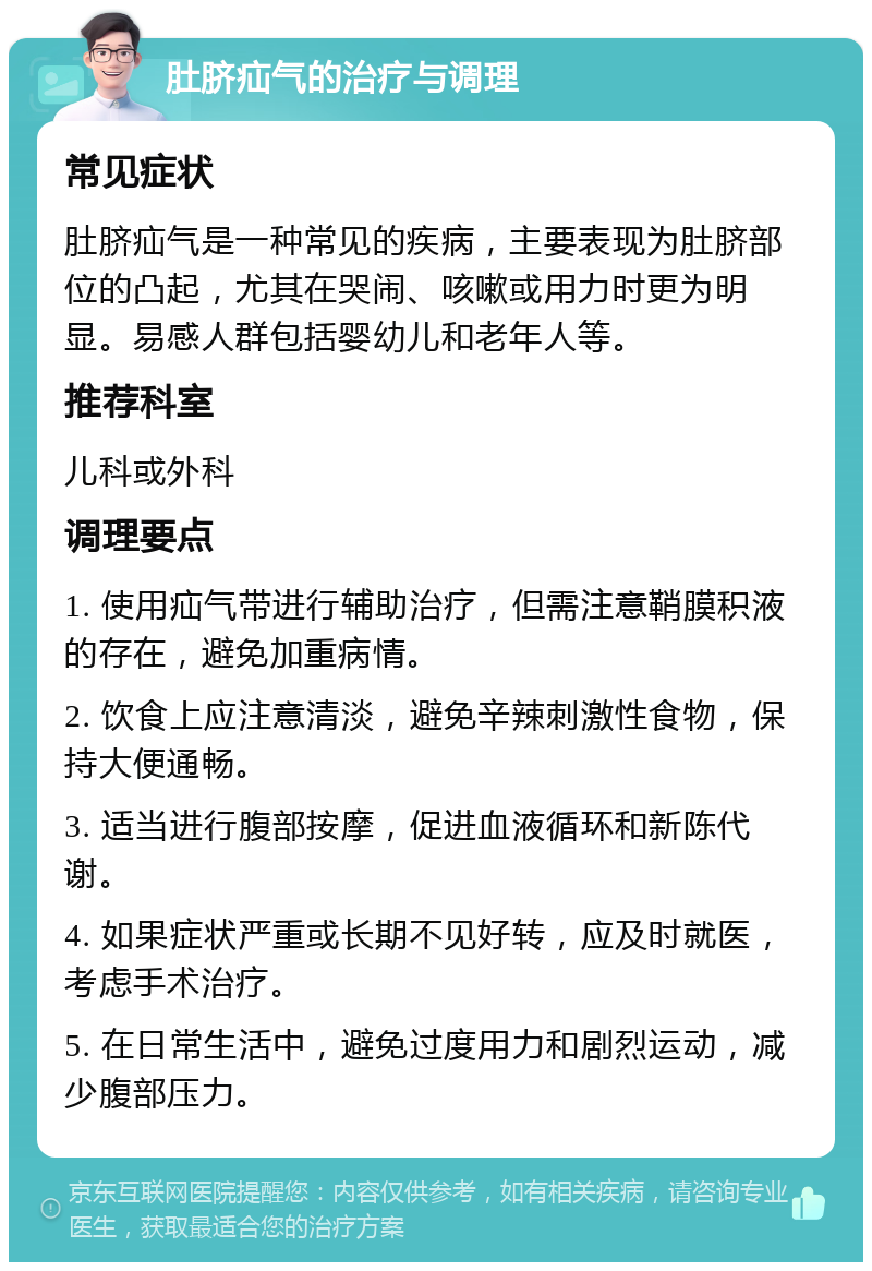 肚脐疝气的治疗与调理 常见症状 肚脐疝气是一种常见的疾病，主要表现为肚脐部位的凸起，尤其在哭闹、咳嗽或用力时更为明显。易感人群包括婴幼儿和老年人等。 推荐科室 儿科或外科 调理要点 1. 使用疝气带进行辅助治疗，但需注意鞘膜积液的存在，避免加重病情。 2. 饮食上应注意清淡，避免辛辣刺激性食物，保持大便通畅。 3. 适当进行腹部按摩，促进血液循环和新陈代谢。 4. 如果症状严重或长期不见好转，应及时就医，考虑手术治疗。 5. 在日常生活中，避免过度用力和剧烈运动，减少腹部压力。