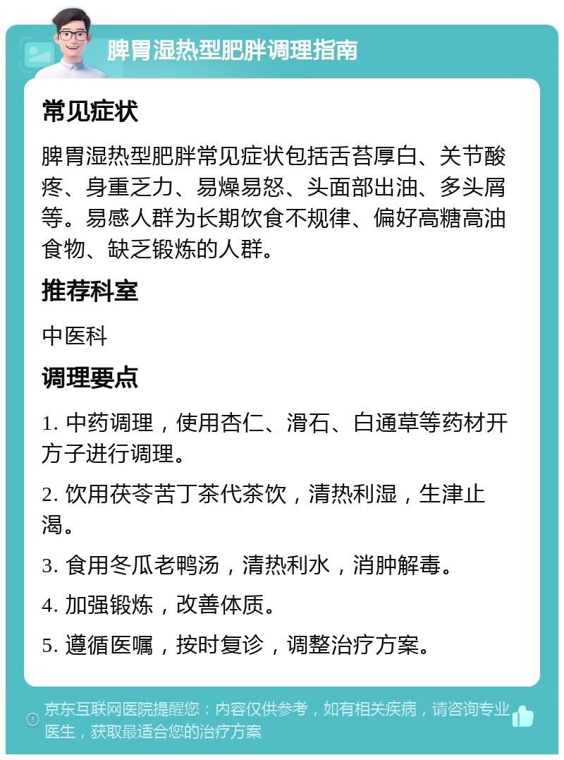 脾胃湿热型肥胖调理指南 常见症状 脾胃湿热型肥胖常见症状包括舌苔厚白、关节酸疼、身重乏力、易燥易怒、头面部出油、多头屑等。易感人群为长期饮食不规律、偏好高糖高油食物、缺乏锻炼的人群。 推荐科室 中医科 调理要点 1. 中药调理，使用杏仁、滑石、白通草等药材开方子进行调理。 2. 饮用茯苓苦丁茶代茶饮，清热利湿，生津止渴。 3. 食用冬瓜老鸭汤，清热利水，消肿解毒。 4. 加强锻炼，改善体质。 5. 遵循医嘱，按时复诊，调整治疗方案。